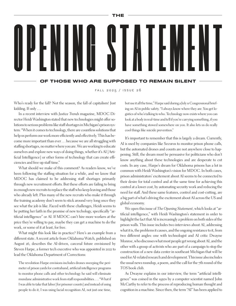 THE  IEAING STATENENT  OF THOSE WHO ARE SUPPOSED TO REMAIN SILENT  FALL 2025 / ISSUE 26  Who’sready for the fall? Not the season, the fall of capitalismt Just Kidding Ifonly  In a recent interview with Justice Trends magazi rector Heidi Washington stated that new technole lutions toserious problems ke staffshorta m:“Whenit comes o e  ., MDOC Di might offer so igesin Michigan’sprisonsys- are countless solutions that  nology, ther  helpus perform ourwork more eficiently and effectively. This has e come more important than ever..._because we areall struggling with staffing shortages, no matter where youare. Weare workingto educate  ourselves and explore new ways of doing things, whether ts A [ Art  ficial Intelligence] or other forms of technology tht can creae eff  es and free up stafftime.”  What should we make of this comment? As readers know, we’ve been following the staffing situation for a while, and we know that MDOG has chimed to be addressing staff shortages primariy through new recruitment efforts But these efforts are failing to bring in enoughnew recruits o replace the staffwho keep leavi who already left. Plus many of the new recruits who make it through the training academy don’t seem to sick around very long once they see what the job s like. F be putting her faith in the promise of new techology, specificaly “ar tifiial intelligence” or AL I MDOG can’t hire more workers at the  andthose  ed with these challenges, Heid scems to  price they’re willing to pay, maybe they can get a machine to do the work, orsome ofitat leas, for free.  What might this look like in practice? Here’s an example from a diferent state. A e August 26, de  ent article from Oklahoma Watch, published on  bes the Al-driven, carceral futtre envisioned by  Steven Harpe, a former tech exccutive who was appointed in 2022 to lead the OKlahoma Department of Cortections:  The revolution Harpe envisions includes drones sweeping the peri meterof prison yards for contraband, artficialitelligence programs. o monitor phone calls and other technology he sad will climinate Whatif  Luasable totake that labor for prisoner counts] and nstead of sing,  mundane administrative work from staff esponsibiltes.  peopleto doit, I was using facial recognition AL, notjust one time,  butuseitallthetime;”Harpe saidduringa uly s Congressional brif. ingon Aln publc safety: “always know where they are. You get lo- gistiesofwha’stalking towho, Technology now exists where youcan lookatabody inreal-time andtelfyou’e carrying something, ifyou have something stowed somesshere on you. It aso lets us do really  ool things like suicide prevention”  Its important to remember that this i largely a dream. Gurrently, Alis used by companes like Securus to monitor prison phone calls but the automated drones and counts are not anywhere close to hapr pening, Still, the dream must be persuasive for politicians who don’ know anything about these technologies and are desperate to cut Harpe’s dream for OKlahoma prisons has a lot in common with Heidi Washington’s vision for MDOC. In both cases, prison administators’excitement about Al seems to be connected to their desie for total control and at the same time for  costs. In any case,  hieving this controlat alower cost, by automating security work and reducing the need for staff. And these same features, control and cost-cuting, are abig partof what’s driving the excitement about Al acrossthe US and global economy  We open thisissue of The Opening Statement, which looks at “ar- tificial intelligence,” with Heidi Washington’s statement in order to highlight the factthat Al increasingly a problem on both sides of the prison walls. This issue includes two interviews about /   addressing whatitis,the problemst causes, and the ongoing resstance o t, from two different angles: one with technologist and Al eritic Dwayne Monroe, who discusses what most people get wrong about Al and the other with a group of activists who are part of a campaign to stop the construction of a new data center in southeast Michigan that will be usedfor Al related rescarch and development Thisissue akoincludes the usual news roundup, a poem, and the callor the 7th round of the TOS book club.  As Dway  xplains in our interview, the term “artificial intel gence’ was coined in the 1950 by a computer sientist named John MeCarthy o referto the process of eproducing human thought and cognition inamachine. Since then, the term “AI” has been applied to 